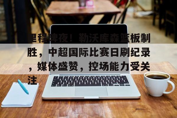 开云-里程碑夜！勒沃库森篮板制胜，中超国际比赛日刷纪录，媒体盛赞，控场能力受关注的简单介绍