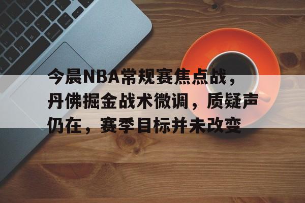 米兰体育APP-关于今晨NBA常规赛焦点战,丹佛掘金战术微调,质疑声仍在,赛季目标并未改变的信息
